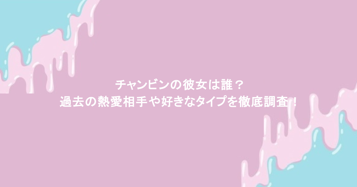 チャンビンの彼女は誰？過去の熱愛相手や好きなタイプを徹底調査！