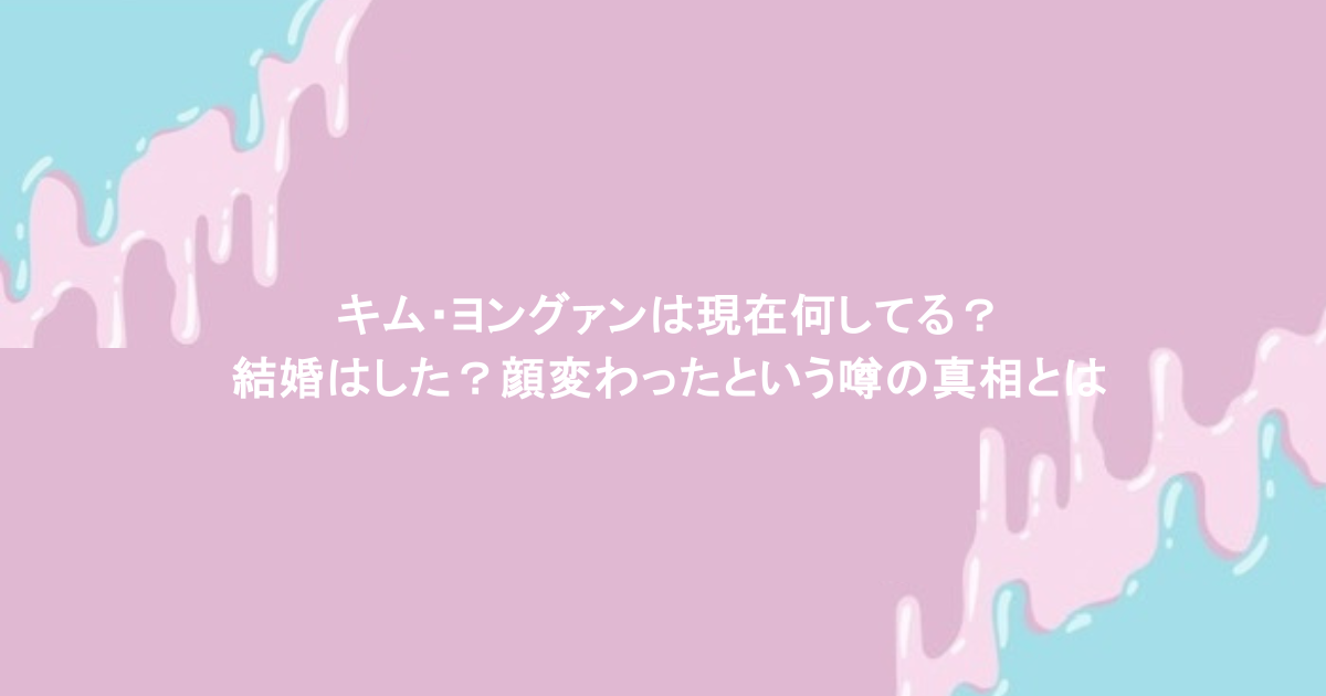 キム・ヨングァンは現在何してる?結婚はした?顔変わったという噂の真相とは
